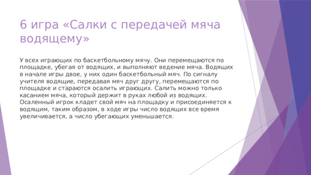 6 игра «Салки с передачей мяча водящему» У всех играющих по баскетбольному мячу. Они перемещаются по площадке, убегая от водящих, и выполняют ведение мяча. Водящих в начале игры двое, у них один баскетбольный мяч. По сигналу учителя водящие, передавая мяч друг другу, перемещаются по площадке и стараются осалить играющих. Салить можно только касанием мяча, который держит в руках любой из водящих. Осаленный игрок кладет свой мяч на площадку и присоединяется к водящим, таким образом, в ходе игры число водящих все время увеличивается, а число убегающих уменьшается. 