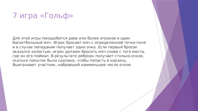 7 игра «Гольф» Для этой игры понадобится двое или более игроков и один баскетбольный мяч. Игрок бросает мяч с определенной точки поля и в случае попадания получает одно очко. Если первый бросок оказался холостым, игрок должен бросить мяч снова с того места, где он его поймал. В результате ребенок получает столько очков, сколько попыток было сделано, чтобы попасть в корзину. Выигрывает участник, набравший наименьшее число очков. 