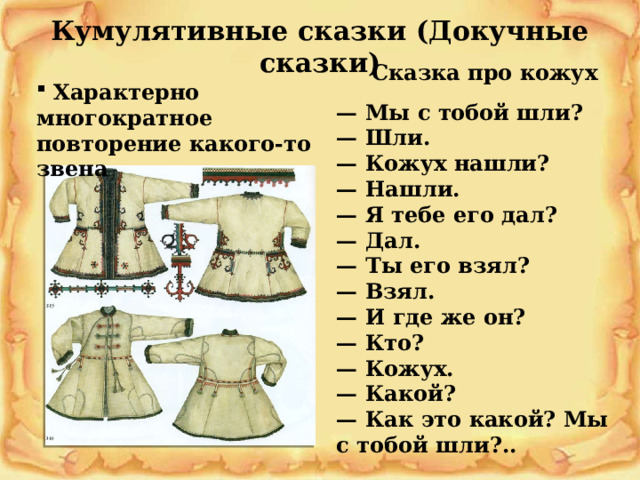 Кумулятивные сказки (Докучные сказки) Сказка про кожух  Характерно многократное повторение какого-то звена — Мы с тобой шли?  — Шли.  — Кожух нашли?  — Нашли.  — Я тебе его дал?  — Дал.  — Ты его взял?  — Взял.  — И где же он?  — Кто?  — Кожух.  — Какой?  — Как это какой? Мы с тобой шли?.. 