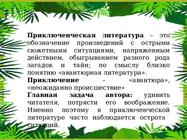 Приключенческая литература – это обозначение произведений с острыми сюжетными ситуациями, напряженным действием, обыгрыванием разного рода загадок и тайн; по смыслу близко понятию «авантюрная литература». Приключение – «авантюра», «неожиданно происшествие» Главная задача автора: удивить читателя, потрясти его воображение. Именно поэтому в приключенческой литературе часто наблюдается острота ситуаций. 