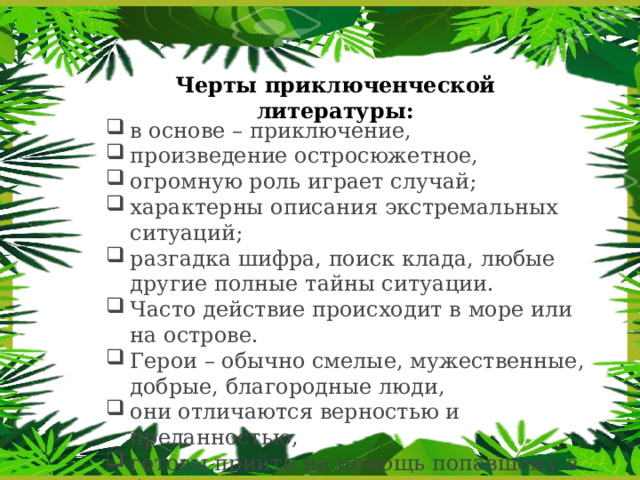 Черты приключенческой литературы: в основе – приключение, произведение остросюжетное, огромную роль играет случай; характерны описания экстремальных ситуаций; разгадка шифра, поиск клада, любые другие полные тайны ситуации. Часто действие происходит в море или на острове. Герои – обычно смелые, мужественные, добрые, благородные люди, они отличаются верностью и преданностью, готовы прийти на помощь попавшему в беду. 