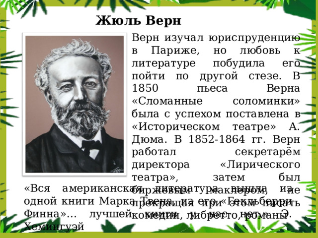 Жюль Верн Верн изучал юриспруденцию в Париже, но любовь к литературе побудила его пойти по другой стезе. В 1850 пьеса Верна «Сломанные соломинки» была с успехом поставлена в «Историческом театре» А. Дюма. В 1852-1864 гг. Верн работал секретарём директора «Лирического театра», затем был биржевым маклером, не прекращая при этом писать комедии, либретто, романы «Вся американская литература вышла из одной книги Марка Твена, из его «Гекльберри Финна»… лучшей книги у нас нет.» Э. Хемингуэй 