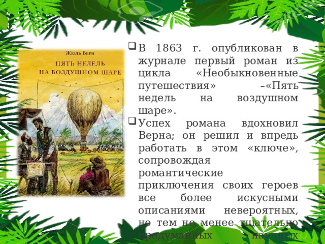 В 1863 г. опубликован в журнале первый роман из цикла «Необыкновенные путешествия» – «Пять недель на воздушном шаре». Успех романа вдохновил Верна; он решил и впредь работать в этом «ключе», сопровождая романтические приключения своих героев все более искусными описаниями невероятных, но тем не менее тщательно продуманных научных чудес, рождённых его воображением. 