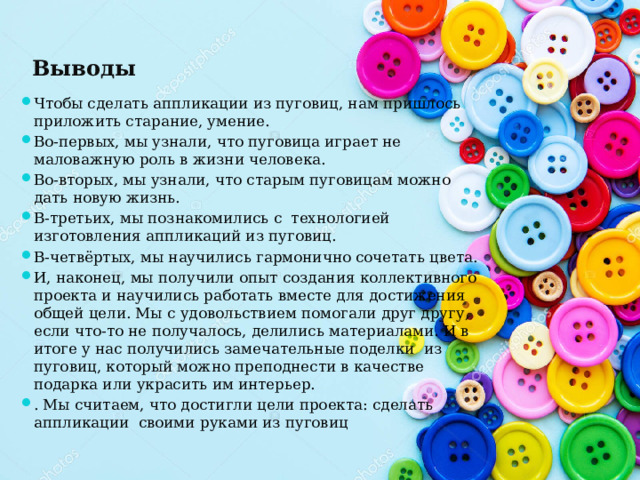 Выводы Чтобы сделать аппликации из пуговиц, нам пришлось приложить старание, умение. Во-первых, мы узнали, что пуговица играет не маловажную роль в жизни человека. Во-вторых, мы узнали, что старым пуговицам можно дать новую жизнь. В-третьих, мы познакомились с  технологией изготовления аппликаций из пуговиц. В-четвёртых, мы научились гармонично сочетать цвета. И, наконец, мы получили опыт создания коллективного проекта и научились работать вместе для достижения общей цели. Мы с удовольствием помогали друг другу, если что-то не получалось, делились материалами. И в итоге у нас получились замечательные поделки из пуговиц, который можно преподнести в качестве подарка или украсить им интерьер. . Мы считаем, что достигли цели проекта: сделать аппликации своими руками из пуговиц 