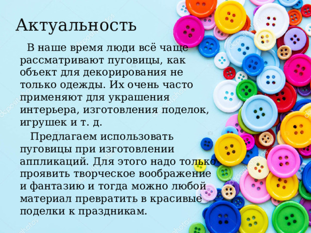 Актуальность  В наше время люди всё чаще рассматривают пуговицы, как объект для декорирования не только одежды. Их очень часто применяют для украшения интерьера, изготовления поделок, игрушек и т. д.  Предлагаем использовать пуговицы при изготовлении аппликаций. Для этого надо только проявить творческое воображение и фантазию и тогда можно любой материал превратить в красивые поделки к праздникам.  