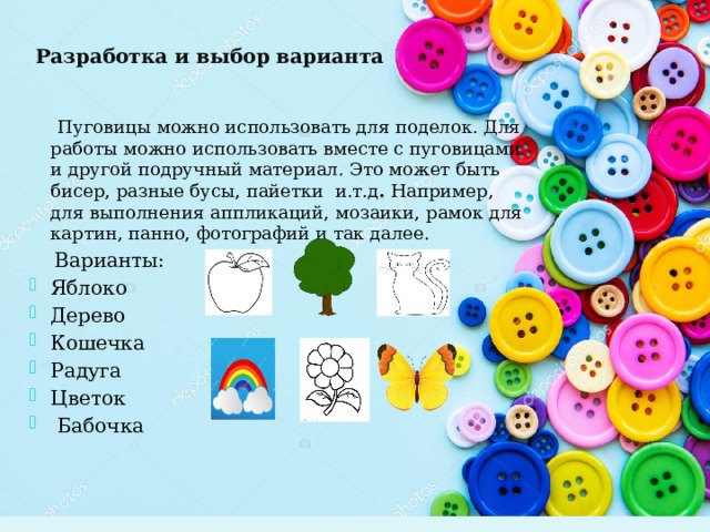 Разработка и выбор варианта  Пуговицы можно использовать для поделок. Для работы можно использовать вместе с пуговицами и другой подручный материал. Это может быть бисер, разные бусы, пайетки и.т.д . Например, для выполнения аппликаций, мозаики, рамок для картин, панно, фотографий и так далее.  Варианты: Яблоко Дерево Кошечка Радуга Цветок  Бабочка 