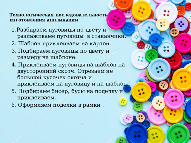 Технологическая последовательность изготовления аппликации 1.Разбираем пуговицы по цвету и разлаживаем пуговицы в стаканчики. 2. Шаблон приклеиваем на картон. 3. Подбираем пуговицы по цвету и размеру на шаблоне. 4. Приклеиваем пуговицы на шаблон на двусторонний скотч. Отрезаем не большой кусочек скотча и приклеиваем на пуговицу и на шаблон. 5. Подбираем бисер, бусы на поделку и приклеиваем. 6. Оформляем поделки в рамки .  