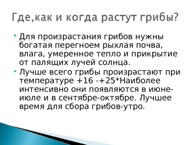 Для произрастания грибов нужны богатая перегноем рыхлая почва, влага, умеренное тепло и прикрытие от палящих лучей солнца. Лучше всего грибы произрастают при температуре +16 -+25*Наиболее интенсивно они появляются в июне-июле и в сентябре-октябре. Лучшее время для сбора грибов-утро. 