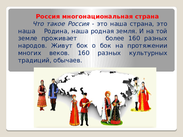  Россия многонациональная страна  Что такое Россия - это наша страна, это наша Родина, наша родная земля. И на той земле проживает более 160 разных народов. Живут бок о бок на протяжении многих веков. 160 разных культурных традиций, обычаев. 