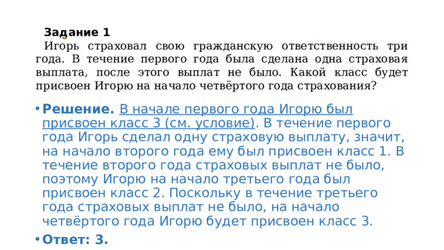  Задание 1      Игорь страховал свою гражданскую ответственность три года. В течение первого года была сделана одна страховая выплата, после этого выплат не было. Какой класс будет присвоен Игорю на начало четвёртого года страхования? Решение. В начале первого года Игорю был присвоен класс 3 (см. условие) . В течение первого года Игорь сделал одну страховую выплату, значит, на начало второго года ему был присвоен класс 1. В течение второго года страховых выплат не было, поэтому Игорю на начало третьего года был присвоен класс 2. Поскольку в течение третьего года страховых выплат не было, на начало четвёртого года Игорю будет присвоен класс 3. Ответ: 3. 