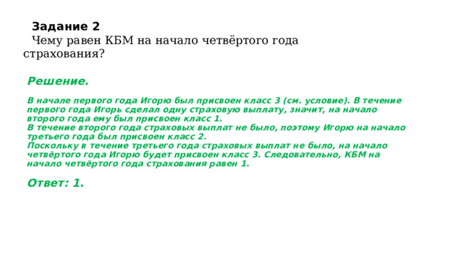 Задание 2  Чему равен КБМ на начало четвёртого года страхования?   Решение.   В начале первого года Игорю был присвоен класс 3 (см. условие). В течение первого года Игорь сделал одну страховую выплату, значит, на начало второго года ему был присвоен класс 1.  В течение второго года страховых выплат не было, поэтому Игорю на начало третьего года был присвоен класс 2.  Поскольку в течение третьего года страховых выплат не было, на начало четвёртого года Игорю будет присвоен класс 3. Следовательно, КБМ на начало четвёртого года страхования равен 1.     Ответ: 1.   