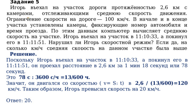 Задание 5  Игорь въехал на участок дороги протяжённостью 2,6 км с камерами, отслеживающими среднюю скорость движения. Ограничение скорости на дороге — 100 км/ч. В начале и в конце участка установлены камеры, фиксирующие номер автомобиля и время проезда. По этим данным компьютер вычисляет среднюю скорость на участке. Игорь въехал на участок в 11:10:33, а покинул его в 11:11:51. Нарушил ли Игорь скоростной режим? Если да, на сколько км/ч средняя скорость на данном участке была выше разрешённой? Решение. Поскольку Игорь въехал на участок в 11:10:33, а покинул его в 11:11:51, он проехал расстояние в 2,6 км за 1 мин 18 секунд или 78 секунд. Это 78 с : 3600 с/ч =13/600 ч. Значит, он двигался со скоростью ( v= S: t) в  2,6 / (13/600)=120  км/ч. Таким образом, Игорь превысил скорость на 20 км/ч.   Ответ: 20. 