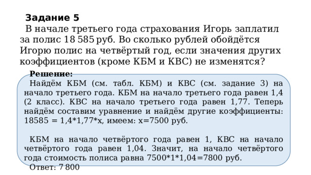 Задание 5     В начале третьего года страхования Игорь заплатил за полис 18 585 руб. Во сколько рублей обойдётся Игорю полис на четвёртый год, если значения других коэффициентов (кроме КБМ и КВС) не изменятся? Решение: Найдём КБМ (см. табл. КБМ) и КВС (см. задание 3) на начало третьего года. КБМ на начало третьего года равен 1,4 (2 класс). КВС на начало третьего года равен 1,77. Теперь найдём составим уравнение и найдём другие коэффициенты: 18585 = 1,4*1,77*х, имеем: х=7500 руб. КБМ на начало четвёртого года равен 1, КВС на начало четвёртого года равен 1,04. Значит, на начало четвёртого года стоимость полиса равна 7500*1*1,04=7800  руб. Ответ: 7 800 