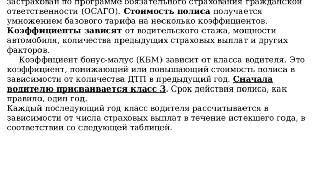  Каждый водитель в Российской Федерации должен быть застрахован по программе обязательного страхования гражданской ответственности (ОСАГО). Стоимость полиса получается умножением базового тарифа на несколько коэффициентов. Коэффициенты зависят от водительского стажа, мощности автомобиля, количества предыдущих страховых выплат и других факторов.   Коэффициент бонус-малус (КБМ) зависит от класса водителя. Это коэффициент, понижающий или повышающий стоимость полиса в зависимости от количества ДТП в предыдущий год. Сначала водителю присваивается класс 3 . Срок действия полиса, как правило, один год.  Каждый последующий год класс водителя рассчитывается в зависимости от числа страховых выплат в течение истекшего года, в соответствии со следующей таблицей. 