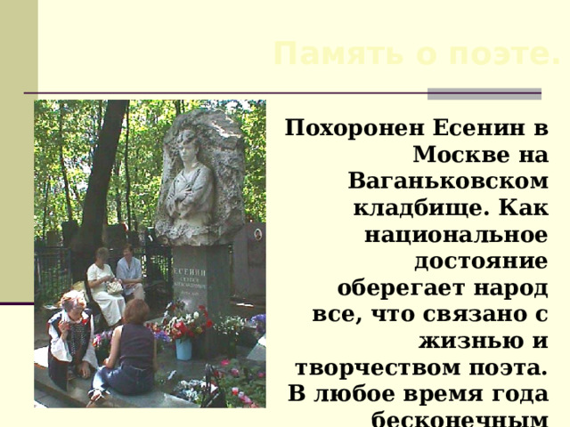 Память о поэте. Похоронен Есенин в Москве на Ваганьковском кладбище. Как национальное достояние оберегает народ все, что связано с жизнью и творчеством поэта. В любое время года бесконечным потоком идут к Есенину люди.  
