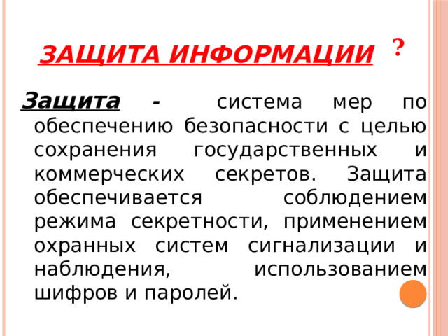 Защита информации ? Защита -  система мер по обеспечению безопасности с целью сохранения государственных и коммерческих секретов. Защита обеспечивается соблюдением режима секретности, применением охранных систем сигнализации и наблюдения, использованием шифров и паролей. 