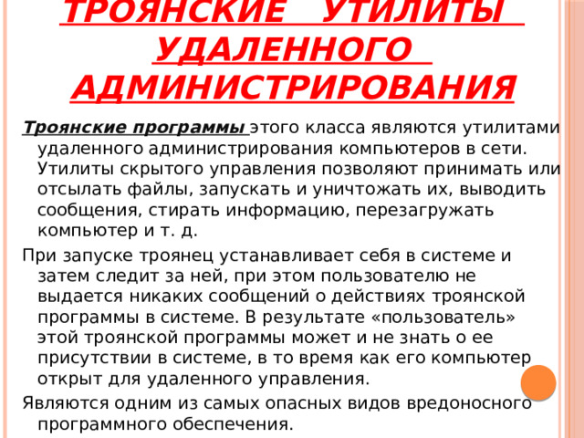 Троянские утилиты удаленного администрирования Троянские программы этого класса являются утилитами удаленного администрирования компьютеров в сети. Утилиты скрытого управления позволяют принимать или отсылать файлы, запускать и уничтожать их, выводить сообщения, стирать информацию, перезагружать компьютер и т. д. При запуске троянец устанавливает себя в системе и затем следит за ней, при этом пользователю не выдается никаких сообщений о действиях троянской программы в системе. В результате «пользователь» этой троянской программы может и не знать о ее присутствии в системе, в то время как его компьютер открыт для удаленного управления. Являются одним из самых опасных видов вредоносного программного обеспечения. 