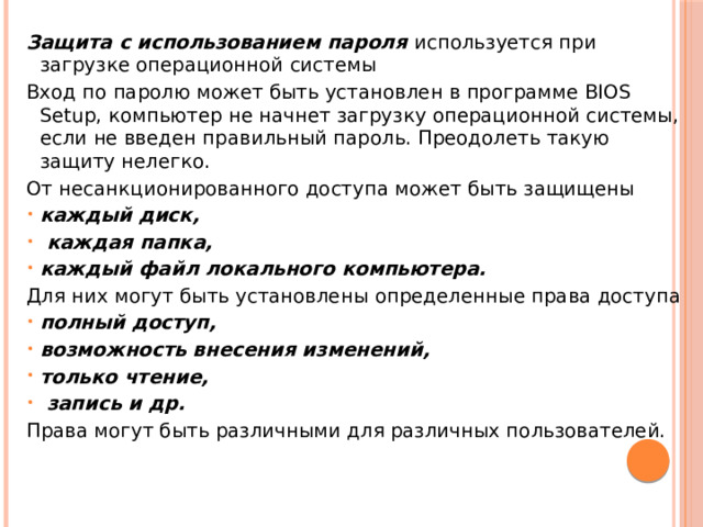 Защита с использованием пароля используется при загрузке операционной системы Вход по паролю может быть установлен в программе BIOS Setup, компьютер не начнет загрузку операционной системы, если не введен правильный пароль. Преодолеть такую защиту нелегко. От несанкционированного доступа может быть защищены каждый диск,  каждая папка, каждый файл локального компьютера. Для них могут быть установлены определенные права доступа полный доступ, возможность внесения изменений, только чтение,  запись и др. Права могут быть различными для различных пользователей. 