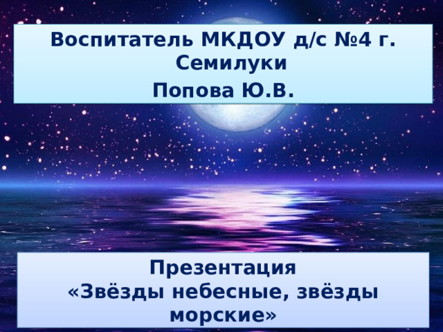 Воспитатель МКДОУ д/с №4 г. Семилуки Попова Ю.В. Презентация «Звёзды небесные, звёзды морские» 