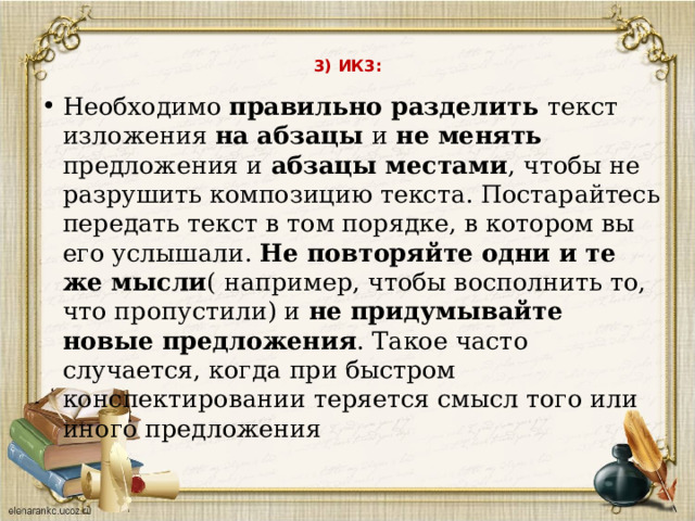  3) ИК3:   Необходимо правильно разделить текст изложения на абзацы и не менять предложения и абзацы местами , чтобы не разрушить композицию текста. Постарайтесь передать текст в том порядке, в котором вы его услышали. Не повторяйте одни и те же мысли ( например, чтобы восполнить то, что пропустили) и не придумывайте новые предложения . Такое часто случается, когда при быстром конспектировании теряется смысл того или иного предложения 