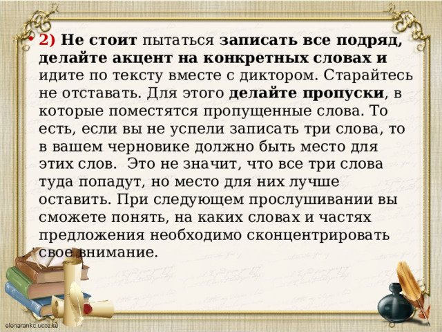 2)  Не стоит пытаться записать все подряд, делайте акцент на конкретных словах и идите по тексту вместе с диктором. Старайтесь не отставать. Для этого делайте пропуски , в которые поместятся пропущенные слова. То есть, если вы не успели записать три слова, то в вашем черновике должно быть место для этих слов.  Это не значит, что все три слова туда попадут, но место для них лучше оставить. При следующем прослушивании вы сможете понять, на каких словах и частях предложения необходимо сконцентрировать свое внимание.   