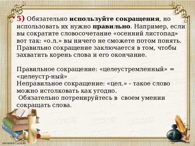 5 ) Обязательно используйте сокращения , но использовать их нужно правильно . Например, если вы сократите словосочетание «осенний листопад» вот так: «о.л.» вы ничего не сможете потом понять. Правильно сокращение заключается в том, чтобы захватить корень слова и его окончание.   Правильное сокращение: «целеустремленный» = «целеустр-ный»  Неправильное сокращение: «цел.» - такое слово можно истолковать как угодно.  Обязательно потренируйтесь в  своем умении сокращать слова.      