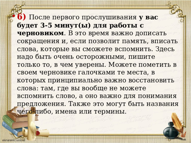 6)  После первого прослушивания у вас будет 3-5 минут(ы) для работы с черновиком . В это время важно дописать сокращения и, если позволит память, вписать слова, которые вы сможете вспомнить. Здесь надо быть очень осторожными, пишите только то, в чем уверены. Можете пометить в своем черновике галочками те места, в которых принципиально важно восстановить слова: там, где вы вообще не можете вспомнить слово, а оно важно для понимания предложения. Также это могут быть названия чего-либо, имена или термины.    