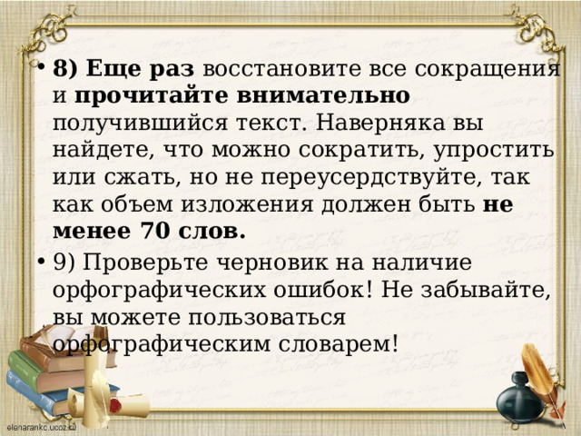 8)  Еще раз восстановите все сокращения и прочитайте внимательно получившийся текст. Наверняка вы найдете, что можно сократить, упростить или сжать, но не переусердствуйте, так как объем изложения должен быть не менее 70 слов. 9) Проверьте черновик на наличие орфографических ошибок! Не забывайте, вы можете пользоваться орфографическим словарем!   