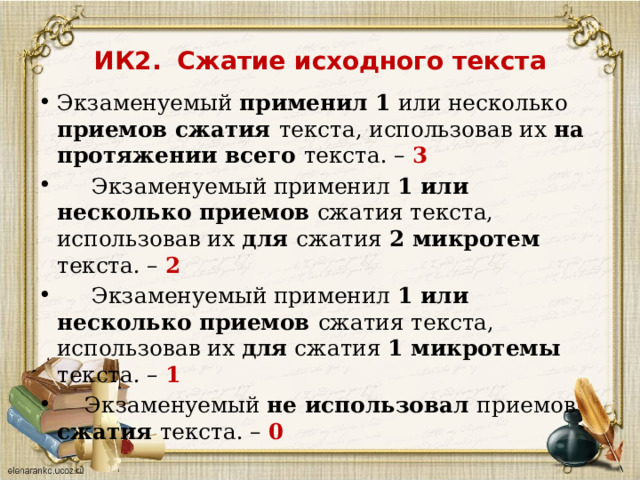 ИК2.  Сжатие исходного текста   Экзаменуемый применил 1 или несколько приемов сжатия текста, использовав их на протяжении всего текста. – 3  Экзаменуемый применил 1 или несколько приемов сжатия текста, использовав их для сжатия 2 микротем текста. – 2  Экзаменуемый применил 1 или несколько приемов сжатия текста, использовав их для сжатия 1 микротемы текста. – 1   Экзаменуемый не использовал приемов сжатия текста. – 0   