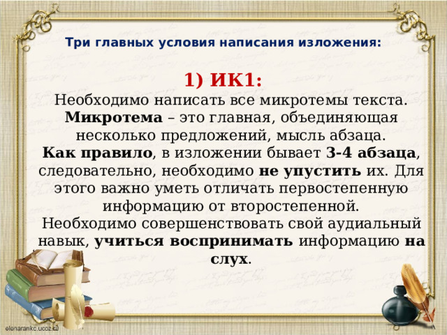  Три главных условия написания изложения:   1) ИК1:    Необходимо написать все микротемы текста.  Микротема  – это главная, объединяющая несколько предложений, мысль абзаца.  Как правило , в изложении бывает 3-4 абзаца , следовательно, необходимо не упустить их. Для этого важно уметь отличать первостепенную информацию от второстепенной.  Необходимо совершенствовать свой аудиальный навык, учиться воспринимать информацию на слух .   