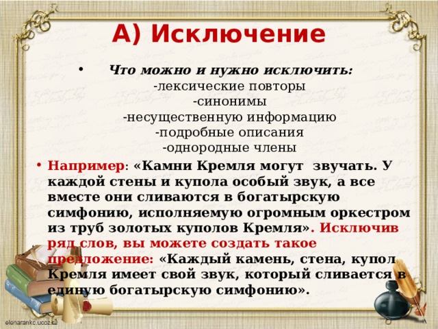 А) Исключение  Что можно и нужно исключить:  -лексические повторы  -синонимы  -несущественную информацию  -подробные описания  -однородные члены Например :  «Камни Кремля могут  звучать. У каждой стены и купола особый звук, а все вместе они сливаются в богатырскую симфонию, исполняемую огромным оркестром из труб золотых куполов Кремля» . Исключив ряд слов, вы можете создать такое предложение:  «Каждый камень, стена, купол Кремля имеет свой звук, который сливается в единую богатырскую симфонию». 