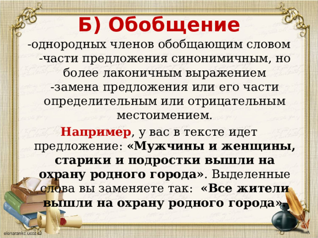 Б) Обобщение -однородных членов обобщающим словом  -части предложения синонимичным, но более лаконичным выражением  -замена предложения или его части определительным или отрицательным местоимением. Например , у вас в тексте идет предложение:  «Мужчины и женщины, старики и подростки вышли на охрану родного города» . Выделенные слова вы заменяете так:   «Все жители вышли на охрану родного города». 