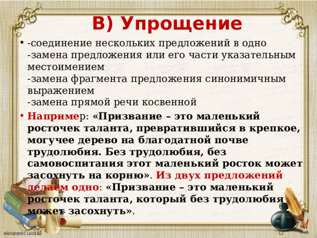      В) Упрощение -соединение нескольких предложений в одно  -замена предложения или его части указательным местоимением  -замена фрагмента предложения синонимичным выражением  -замена прямой речи косвенной Наприме р:  «Призвание – это маленький росточек таланта, превратившийся в крепкое, могучее дерево на благодатной почве трудолюбия. Без трудолюбия, без самовоспитания этот маленький росток может засохнуть на корню» . Из двух предложений делаем одно :  «Призвание – это маленький росточек таланта, который без трудолюбия может засохнуть» . 