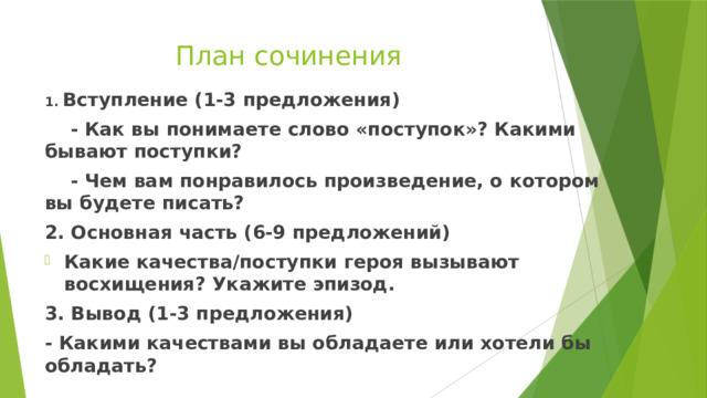 План сочинения 1. Вступление (1-3 предложения)  - Как вы понимаете слово «поступок»? Какими бывают поступки?  - Чем вам понравилось произведение, о котором вы будете писать? 2. Основная часть (6-9 предложений) Какие качества/поступки героя вызывают восхищения? Укажите эпизод. 3. Вывод (1-3 предложения) - Какими качествами вы обладаете или хотели бы обладать? 