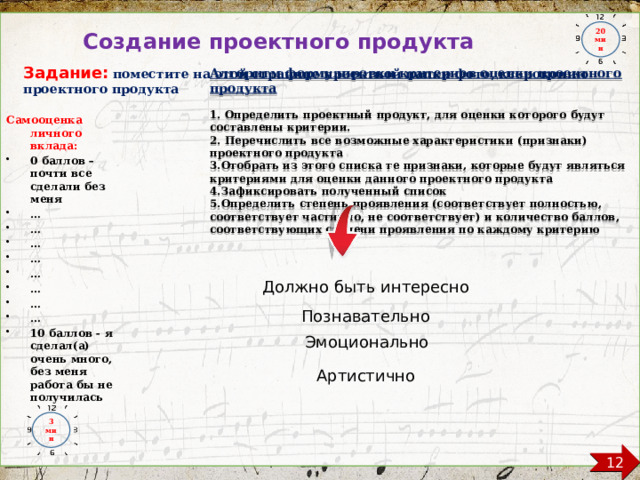 20 мин Создание проектного продукта Задание:  поместите на этой странице проектной папки фото, ксерокопию проектного продукта   Алгоритм формулировки критериев оценки проектного продукта  1. Определить проектный продукт, для оценки которого будут составлены критерии. 2. Перечислить все возможные характеристики (признаки) проектного продукта 3.Отобрать из этого списка те признаки, которые будут являться критериями для оценки данного проектного продукта 4.Зафиксировать полученный список 5.Определить степень проявления (соответствует полностью, соответствует частично, не соответствует) и количество баллов, соответствующих степени проявления по каждому критерию   Самооценка личного вклада: 0 баллов – почти все сделали без меня … … … … … … … … 10 баллов - я сделал(а) очень много, без меня работа бы не получилась Должно быть интересно Познавательно Эмоционально Артистично 3 мин 12  