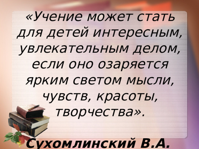 «Учение может стать для детей интересным, увлекательным делом, если оно озаряется ярким светом мысли, чувств, красоты, творчества».  Сухомлинский В.А.  