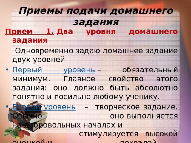 Приемы подачи домашнего задания Прием 1.  Два уровня домашнего задания  Одновременно задаю домашнее задание двух уровней Первый уровень  – обязательный минимум. Главное свойство этого задания: оно должно быть абсолютно понятно и посильно любому ученику. Второй уровень   – творческое задание. Обычно  оно выполняется на добровольных началах и    стимулируется высокой оценкой и    похвалой.    . 