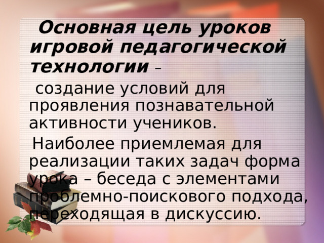  Основная цель уроков игровой педагогической технологии –  создание условий для проявления познавательной активности учеников.  Наиболее приемлемая для реализации таких задач форма урока – беседа с элементами проблемно-поискового подхода, переходящая в дискуссию. 