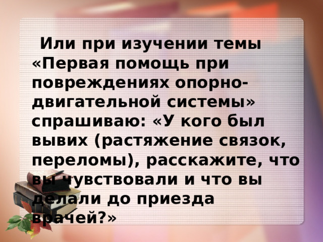   Или при изучении темы «Первая помощь при повреждениях  опорно-двигательной системы» спрашиваю: «У кого был вывих (растяжение связок, переломы), расскажите, что вы чувствовали и что вы делали до приезда врачей?» 