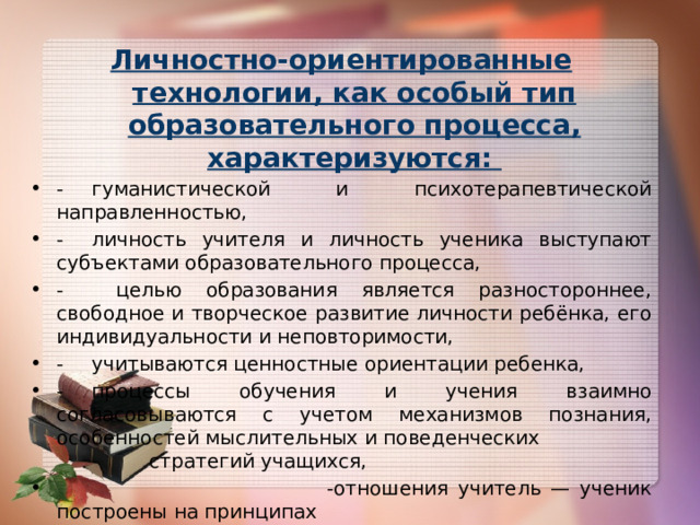  Личностно-ориентированные технологии, как особый тип образовательного процесса, характеризуются: -  гуманистической и психотерапевтической направленностью, -  личность учителя и личность ученика выступают субъектами образовательного процесса, -  целью образования является разностороннее, свободное и творческое развитие личности ребёнка, его индивидуальности и неповторимости, -  учитываются ценностные ориентации ребенка, -  процессы обучения и учения взаимно согласовываются с учетом механизмов познания, особенностей мыслительных и поведенческих  стратегий учащихся,  -отношения учитель — ученик построены на принципах    сотрудничества и свободы выбора. 