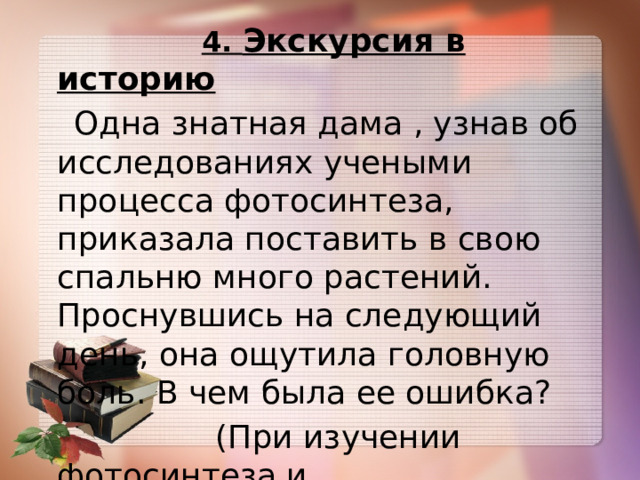  4. Экскурсия в историю  Одна знатная дама , узнав об исследованиях учеными процесса фотосинтеза, приказала поставить в свою спальню много растений. Проснувшись на следующий день, она ощутила головную боль. В чем была ее ошибка?  (При изучении фотосинтеза и  дыхания растений) 