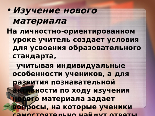 Изучение нового материала На личностно-ориентированном уроке учитель создает условия для усвоения  образовательного стандарта,  учитывая индивидуальные особенности учеников,  а для развития познавательной активности по ходу изучения нового материала задает вопросы,  на которые ученики самостоятельно найдут ответы, если  захотят  (ситуация выбора!) 