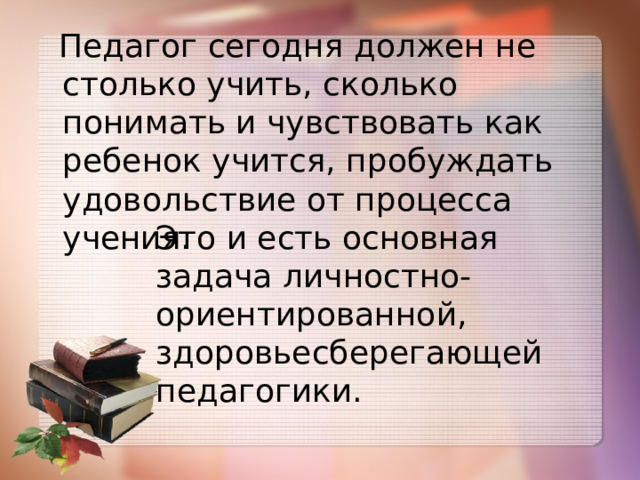  Педагог сегодня должен не столько учить, сколько понимать и чувствовать как ребенок учится, пробуждать удовольствие от процесса учения. Это и есть основная задача личностно-ориентированной, здоровьесберегающей педагогики. 