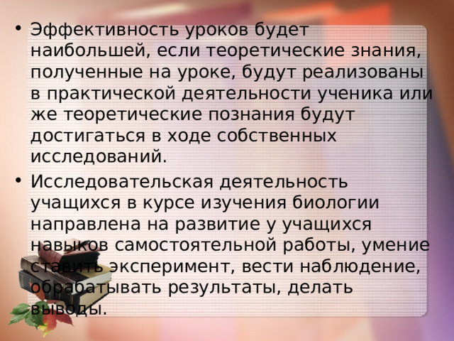 Эффективность уроков будет наибольшей, если теоретические знания, полученные на уроке, будут реализованы в практической деятельности ученика или же теоретические познания будут достигаться в ходе собственных исследований. Исследовательская деятельность учащихся в курсе изучения биологии направлена на развитие у учащихся навыков самостоятельной работы, умение ставить эксперимент, вести наблюдение, обрабатывать результаты, делать выводы. 