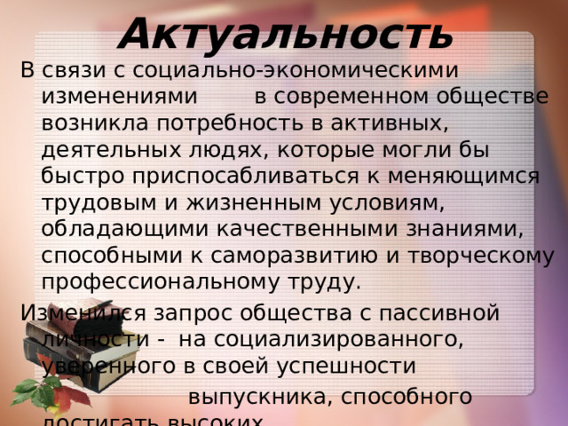 Актуальность В связи с социально-экономическими изменениями в современном обществе возникла потребность в активных, деятельных людях, которые могли бы быстро приспосабливаться к меняющимся трудовым и жизненным условиям, обладающими качественными знаниями, способными к саморазвитию и творческому профессиональному труду. Изменился запрос общества с пассивной личности - на социализированного, уверенного в своей успешности  выпускника, способного достигать высоких  результатов в профессиональной  деятельности. 