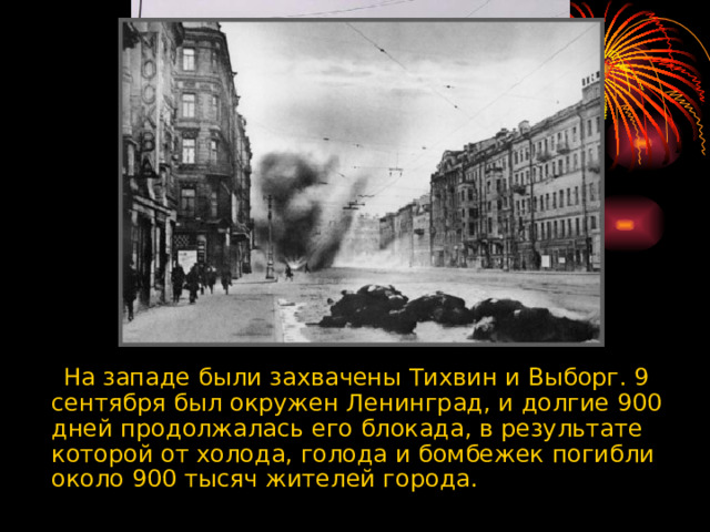  На западе были захвачены Тихвин и Выборг. 9 сентября был окружен Ленинград, и долгие 900 дней продолжалась его блокада, в результате которой от холода, голода и бомбежек погибли около 900 тысяч жителей города.  