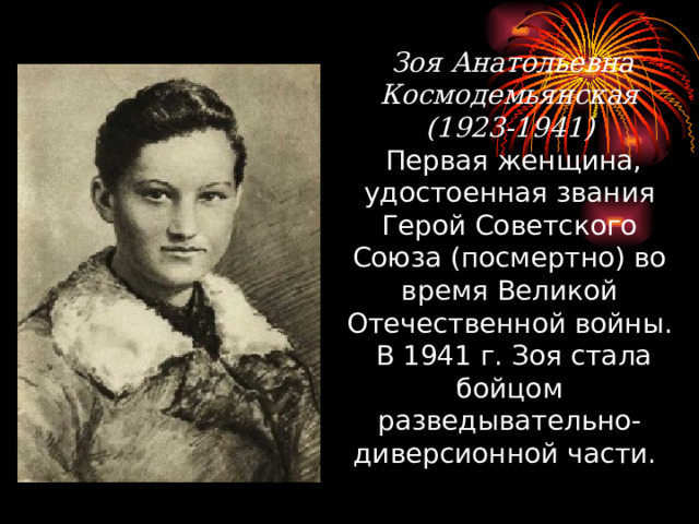  Зоя Анатольевна Космодемьянская (1923-1941)  Первая женщина, удостоенная звания Герой Советского Союза (посмертно) во время Великой Отечественной войны. В 1941 г. Зоя стала бойцом разведывательно-диверсионной части. 