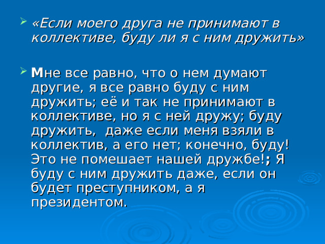 «Если моего друга не принимают в коллективе, буду ли я с ним дружить»  М не все равно, что о нем думают другие, я все равно буду с ним дружить; её и так не принимают в коллективе, но я с ней дружу; буду дружить, даже если меня взяли в коллектив, а его нет; конечно, буду! Это не помешает нашей дружбе! ; Я буду с ним дружить даже, если он будет преступником, а я президентом. 