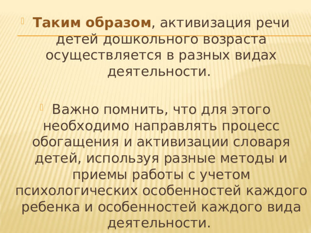 Таким образом , активизация речи детей дошкольного возраста осуществляется в разных видах деятельности. Важно помнить, что для этого необходимо направлять процесс обогащения и активизации словаря детей, используя разные методы и приемы работы с учетом психологических особенностей каждого ребенка и особенностей каждого вида деятельности. 