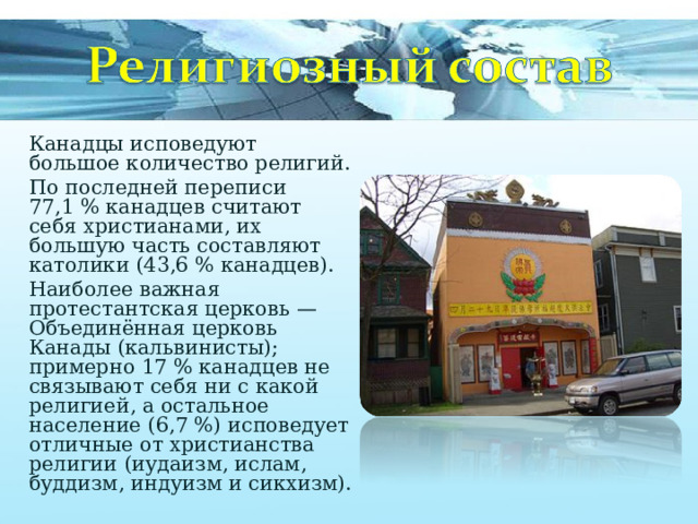 Канадцы исповедуют большое количество религий. По последней переписи 77,1 % канадцев считают себя христианами, их большую часть составляют католики (43,6 % канадцев). Наиболее важная протестантская церковь — Объединённая церковь Канады (кальвинисты); примерно 17 % канадцев не связывают себя ни с какой религией, а остальное население (6,7 %) исповедует отличные от христианства религии (иудаизм, ислам, буддизм, индуизм и сикхизм). 